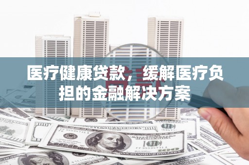 三湾医疗健康贷款，缓解医疗负担的金融解决方案