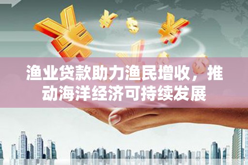 三湾渔业贷款助力渔民增收，推动海洋经济可持续发展